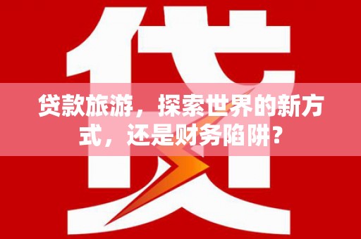 确山贷款旅游，探索世界的新方式，还是财务陷阱？
