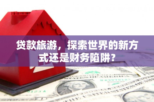 确山贷款旅游，探索世界的新方式还是财务陷阱？